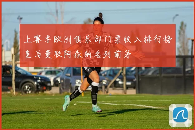 上赛季欧洲俱乐部门票收入排行榜皇马曼联阿森纳名列前茅