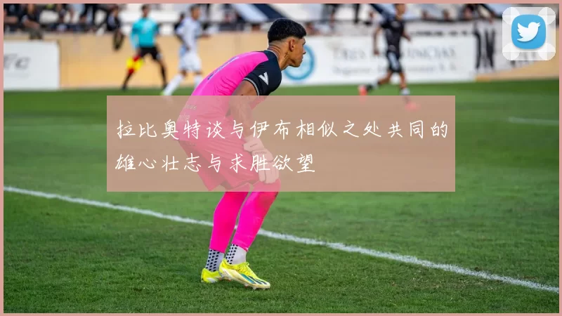 拉比奥特谈与伊布相似之处共同的雄心壮志与求胜欲望