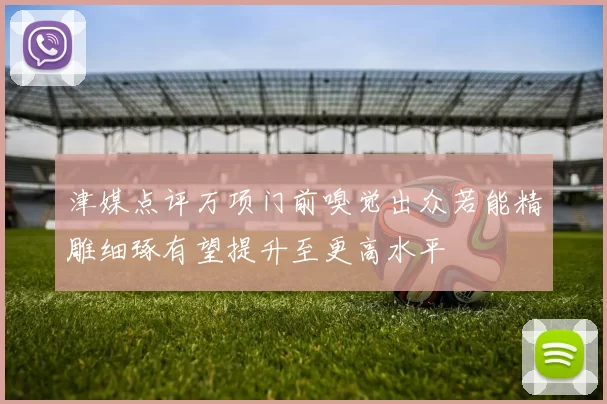 津媒点评万项门前嗅觉出众若能精雕细琢有望提升至更高水平