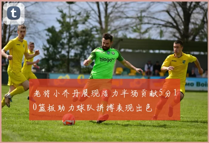老将小乔丹展现活力半场贡献5分10篮板助力球队拼搏表现出色