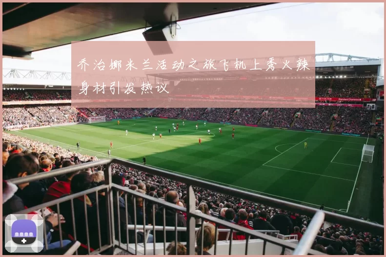 乔治娜米兰活动之旅飞机上秀火辣身材引发热议