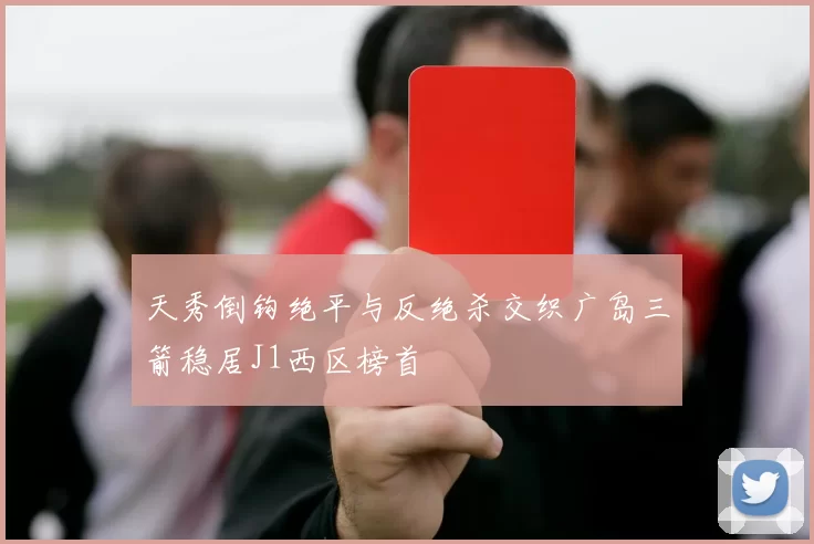 天秀倒钩绝平与反绝杀交织广岛三箭稳居J1西区榜首