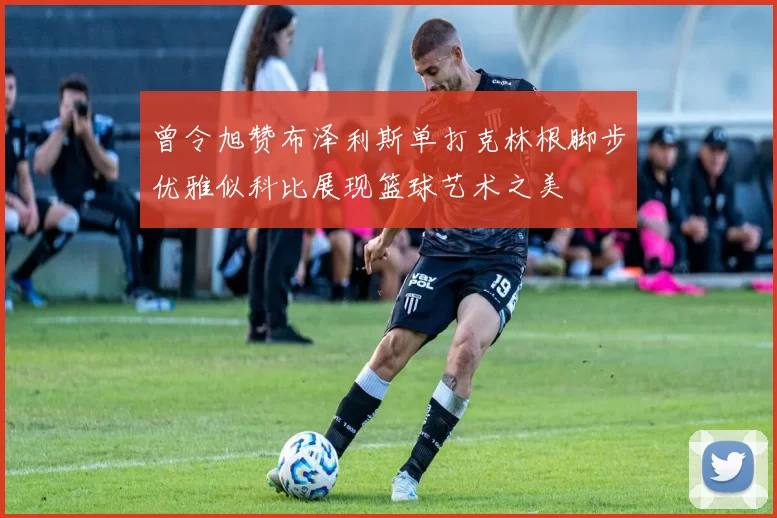 曾令旭赞布泽利斯单打克林根脚步优雅似科比展现篮球艺术之美