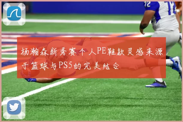杨瀚森新秀赛个人PE鞋款灵感来源于篮球与PS5的完美结合
