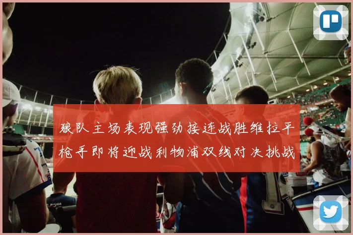 狼队主场表现强劲接连战胜维拉平枪手即将迎战利物浦双线对决挑战升级
