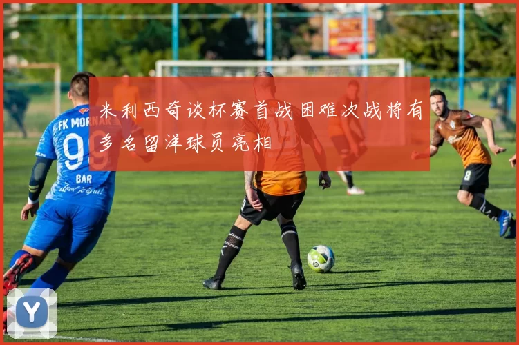 米利西奇谈杯赛首战困难次战将有多名留洋球员亮相