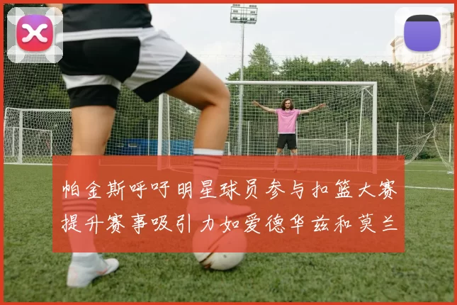 帕金斯呼吁明星球员参与扣篮大赛提升赛事吸引力如爱德华兹和莫兰特等人