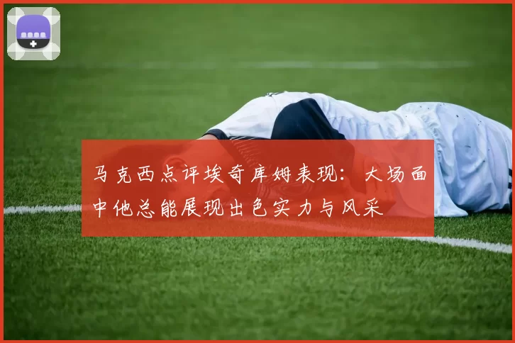 马克西点评埃奇库姆表现：大场面中他总能展现出色实力与风采