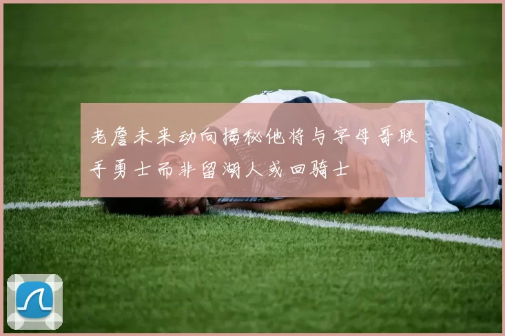 老詹未来动向揭秘他将与字母哥联手勇士而非留湖人或回骑士