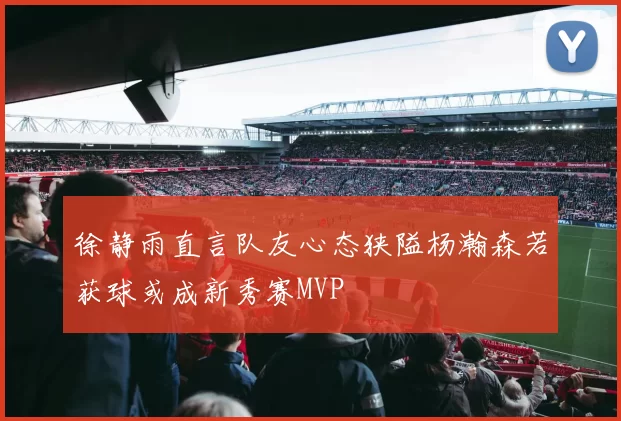 徐静雨直言队友心态狭隘杨瀚森若获球或成新秀赛MVP
