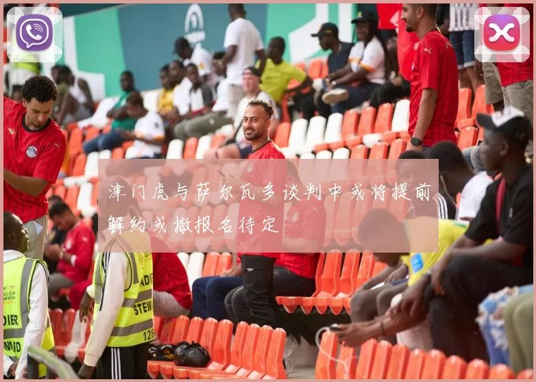 津门虎与萨尔瓦多谈判中或将提前解约或撤报名待定