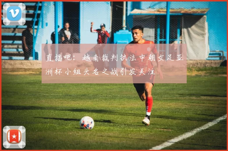 直播吧：越南裁判执法中朝女足亚洲杯小组头名之战引发关注