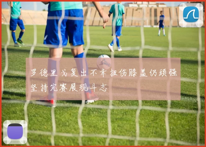 罗德里戈复出不幸扭伤膝盖仍顽强坚持完赛展现斗志