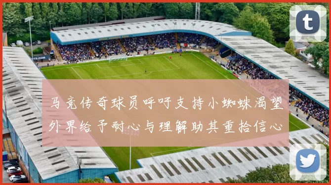 马竞传奇球员呼吁支持小蜘蛛渴望外界给予耐心与理解助其重拾信心