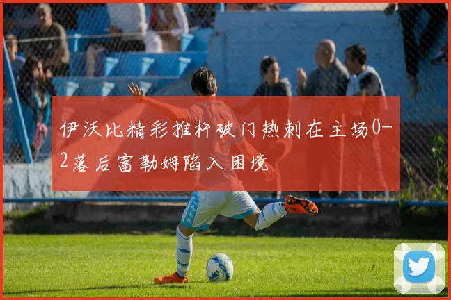 伊沃比精彩推杆破门热刺在主场0-2落后富勒姆陷入困境