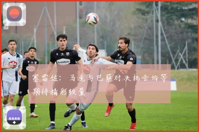 塞雷佐：马竞与巴萨对决机会均等期待精彩较量