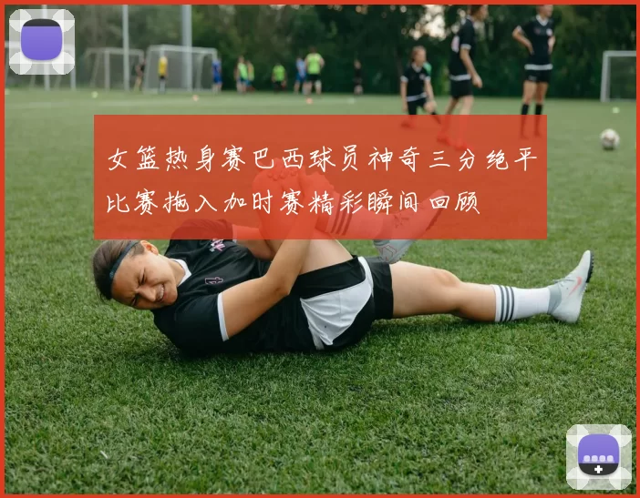 女篮热身赛巴西球员神奇三分绝平比赛拖入加时赛精彩瞬间回顾