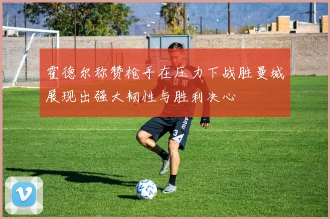 霍德尔称赞枪手在压力下战胜曼城展现出强大韧性与胜利决心