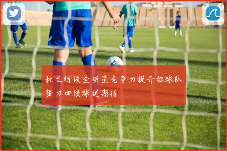 杜兰特谈全明星竞争力提升称球队努力回馈球迷期待
