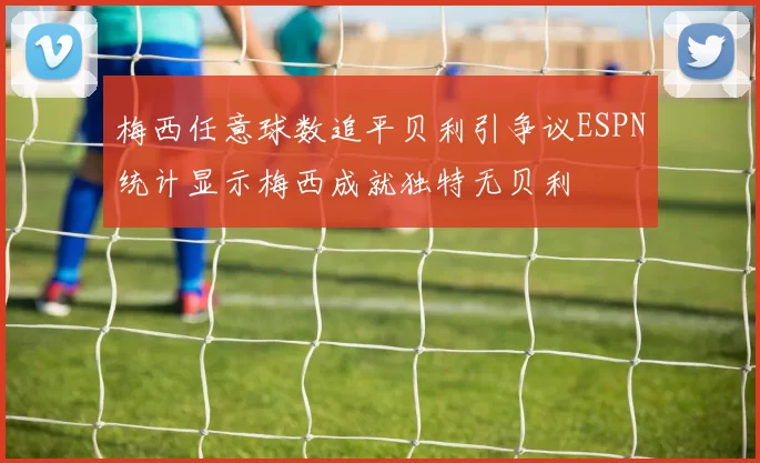 梅西任意球数追平贝利引争议ESPN统计显示梅西成就独特无贝利