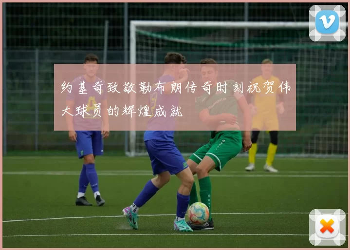 约基奇致敬勒布朗传奇时刻祝贺伟大球员的辉煌成就