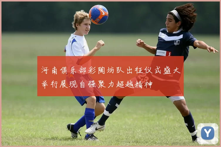 河南俱乐部彩陶坊队出征仪式盛大举行展现自强聚力超越精神