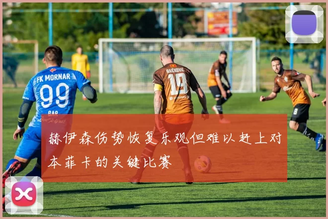 赫伊森伤势恢复乐观但难以赶上对本菲卡的关键比赛