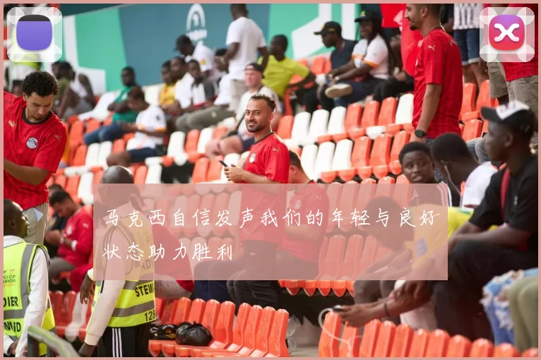马克西自信发声我们的年轻与良好状态助力胜利