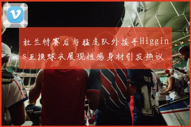 杜兰特赛后与猛虎队外接手Higgins互换球衣展现性感身材引发热议